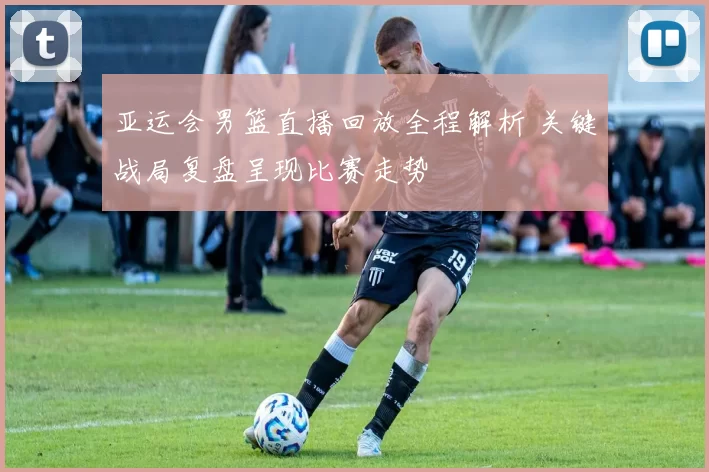 亚运会男篮直播回放全程解析 关键战局复盘呈现比赛走势