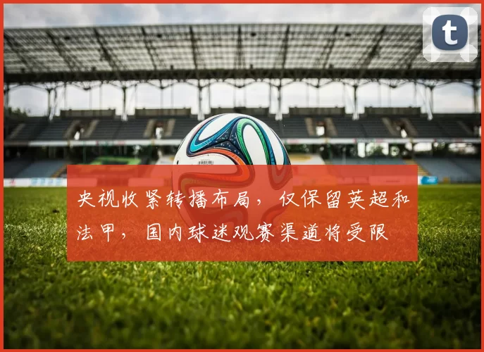 央视收紧转播布局，仅保留英超和法甲，国内球迷观赛渠道将受限