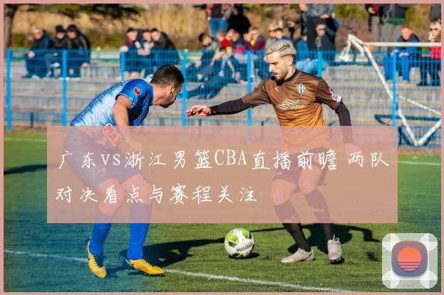 广东vs浙江男篮CBA直播前瞻 两队对决看点与赛程关注