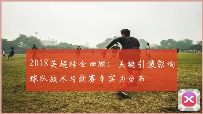 2018英超转会回顾:关键引援影响球队战术与新赛季实力分布