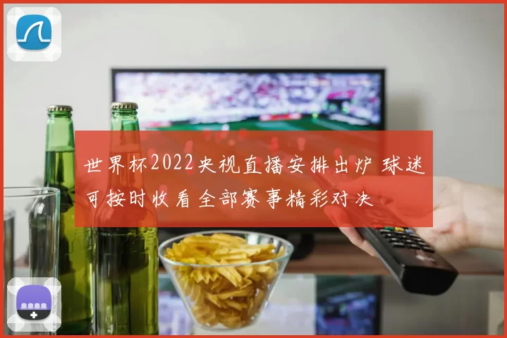 世界杯2022央视直播安排出炉 球迷可按时收看全部赛事精彩对决