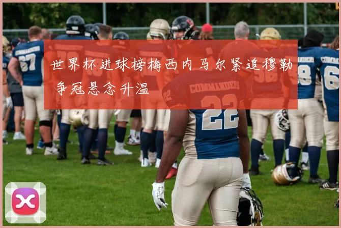 世界杯进球榜梅西内马尔紧追穆勒 争冠悬念升温