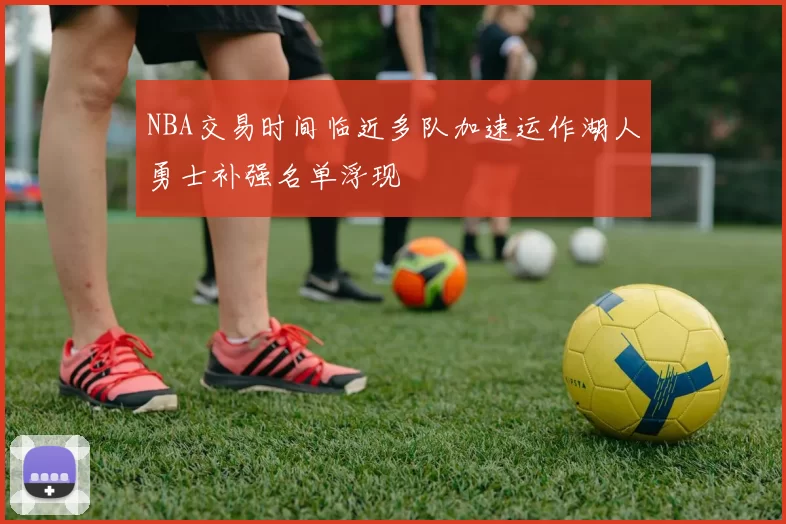 NBA交易时间临近多队加速运作湖人勇士补强名单浮现