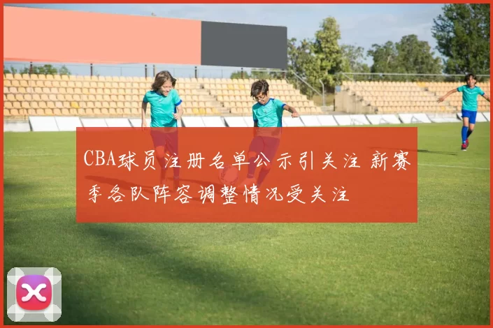 CBA球员注册名单公示引关注 新赛季各队阵容调整情况受关注