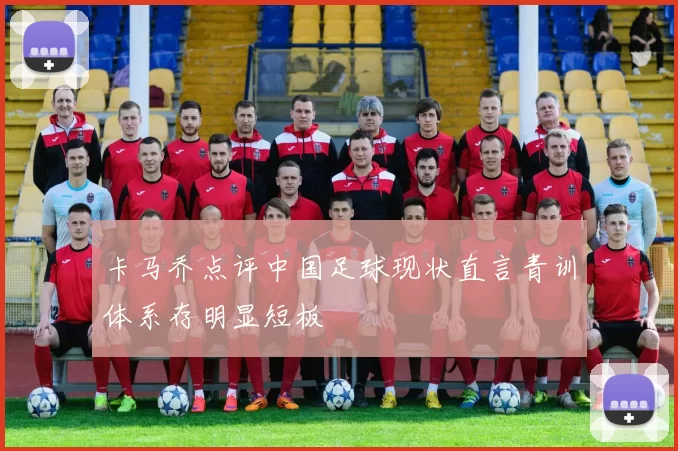 卡马乔点评中国足球现状直言青训体系存明显短板