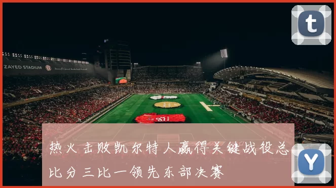 热火击败凯尔特人赢得关键战役总比分三比一领先东部决赛