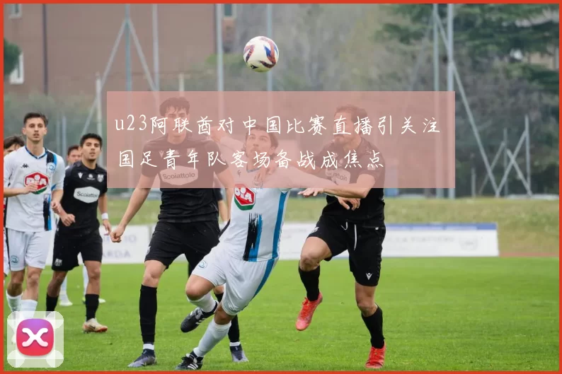 u23阿联酋对中国比赛直播引关注 国足青年队客场备战成焦点