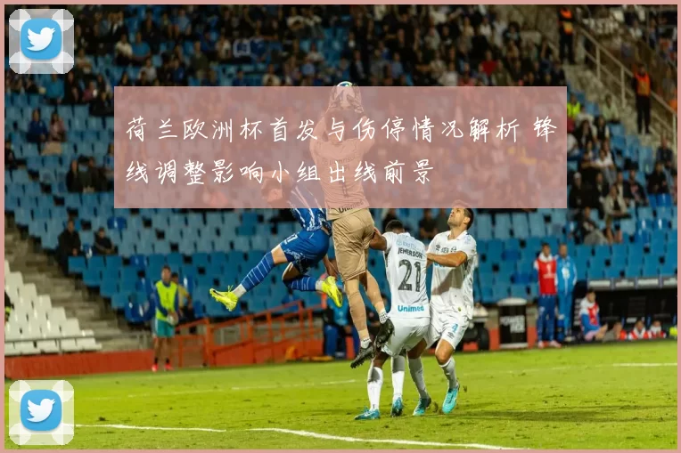 荷兰欧洲杯首发与伤停情况解析 锋线调整影响小组出线前景