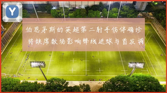 伯恩茅斯的英超第二射手伤停确诊 将缺席数场影响锋线进球与首发调整