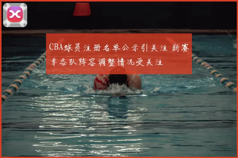 CBA球员注册名单公示引关注 新赛季各队阵容调整情况受关注