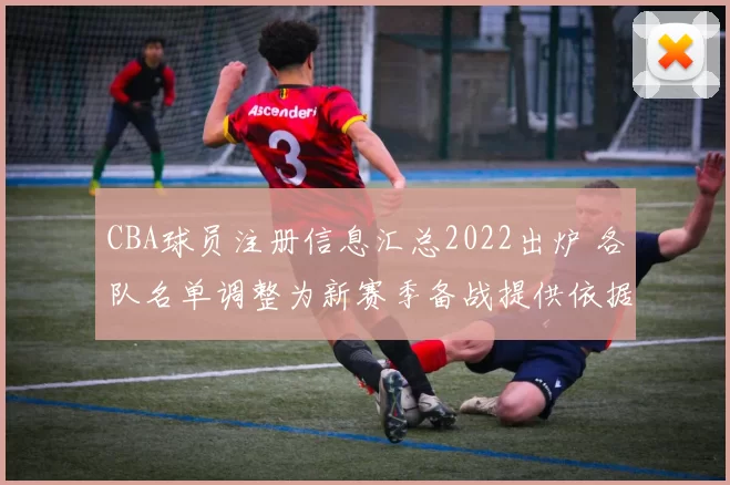 CBA球员注册信息汇总2022出炉 各队名单调整为新赛季备战提供依据