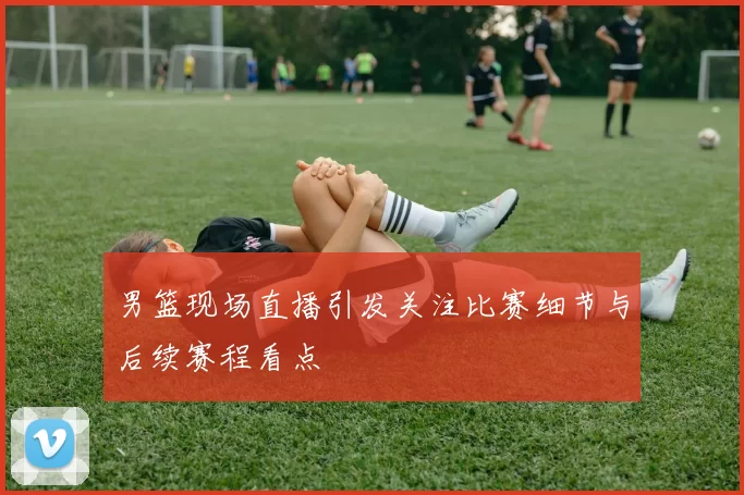 男篮现场直播引发关注比赛细节与后续赛程看点