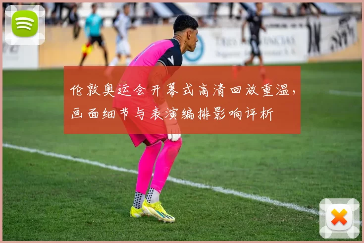 伦敦奥运会开幕式高清回放重温，画面细节与表演编排影响评析
