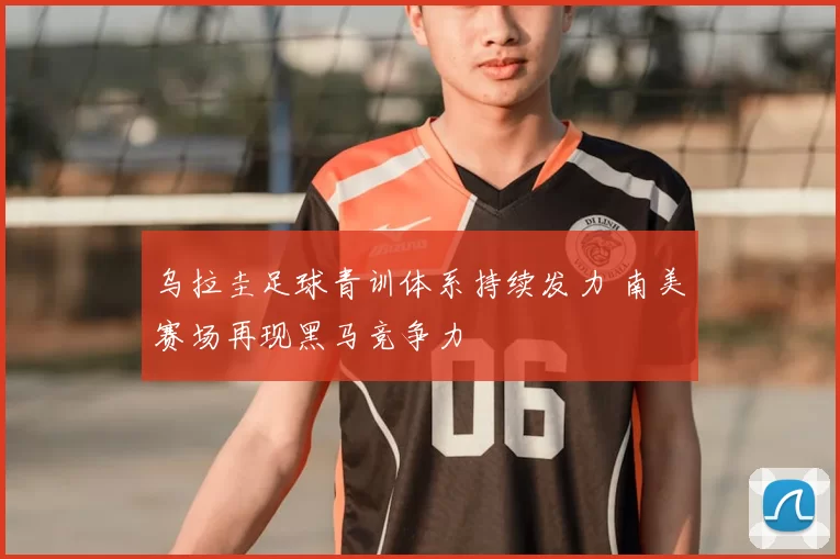 乌拉圭足球青训体系持续发力 南美赛场再现黑马竞争力