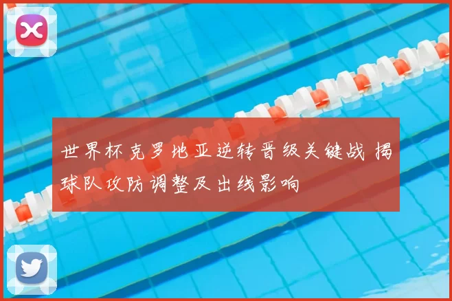 世界杯克罗地亚逆转晋级关键战 揭球队攻防调整及出线影响