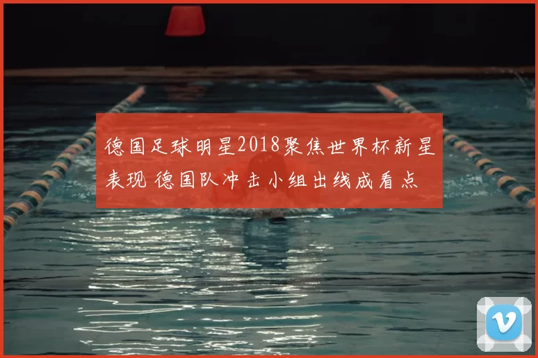 德国足球明星2018聚焦世界杯新星表现 德国队冲击小组出线成看点