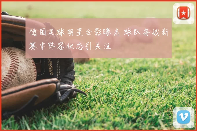 德国足球明星合影曝光 球队备战新赛季阵容状态引关注