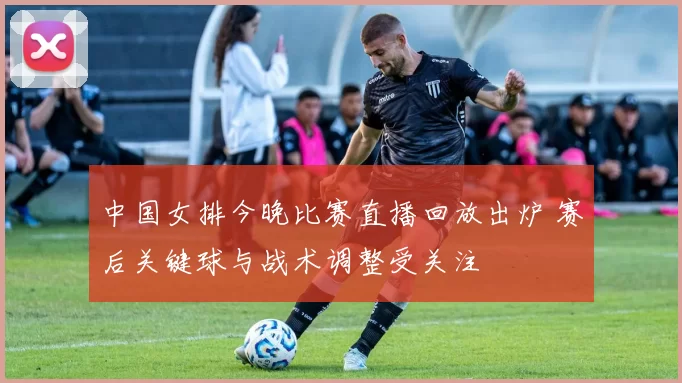 中国女排今晚比赛直播回放出炉 赛后关键球与战术调整受关注